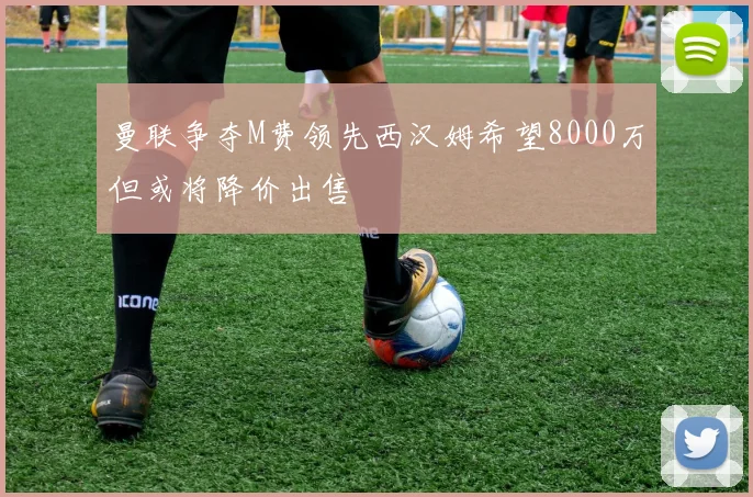 曼联争夺M费领先西汉姆希望8000万但或将降价出售