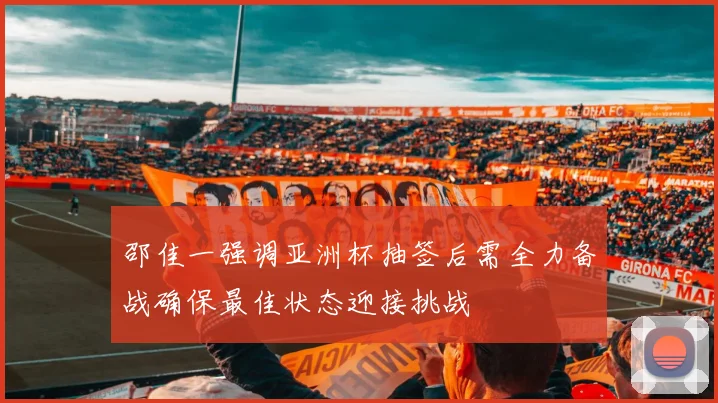 邵佳一强调亚洲杯抽签后需全力备战确保最佳状态迎接挑战