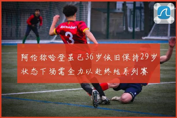 阿伦称哈登虽已36岁依旧保持29岁状态下场需全力以赴终结系列赛