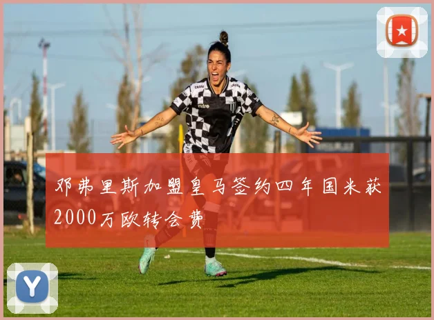 邓弗里斯加盟皇马签约四年国米获2000万欧转会费
