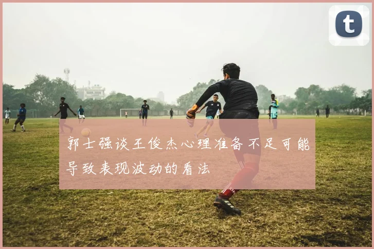 郭士强谈王俊杰心理准备不足可能导致表现波动的看法