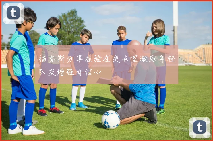 福克斯分享经验在更衣室激励年轻队友增强自信心