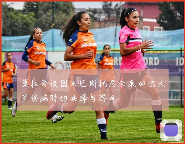 莫拉蒂谈国米巴斯托尼未来回忆大罗伤病时的抉择与思考