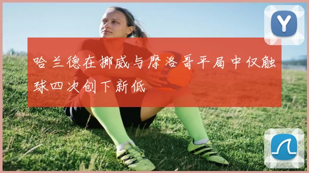 哈兰德在挪威与摩洛哥平局中仅触球四次创下新低