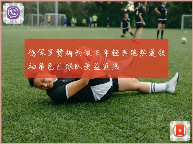 德保罗赞梅西依旧年轻奔跑热爱领袖角色让球队受益匪浅