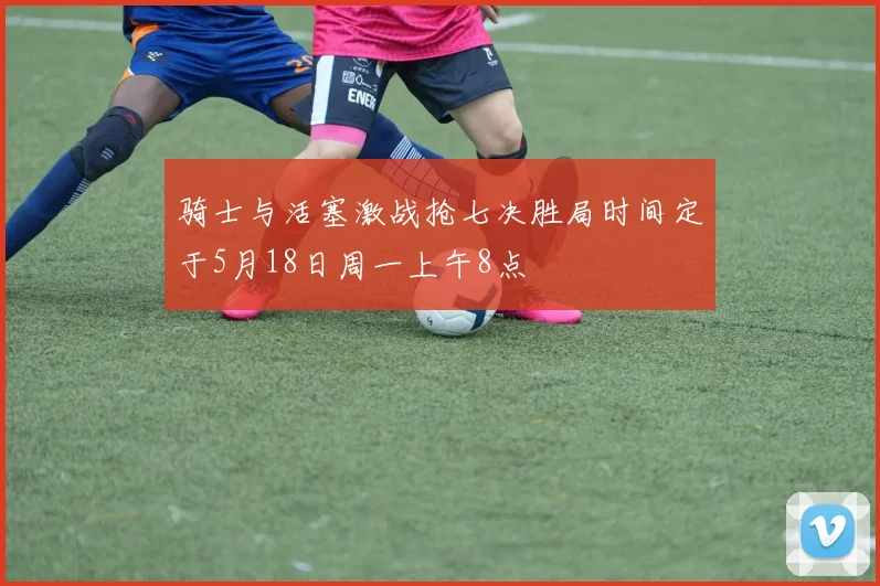骑士与活塞激战抢七决胜局时间定于5月18日周一上午8点