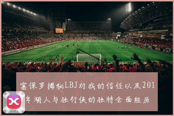 富保罗揭秘LBJ对我的信任以及2014年湖人与独行侠的独特会面经历