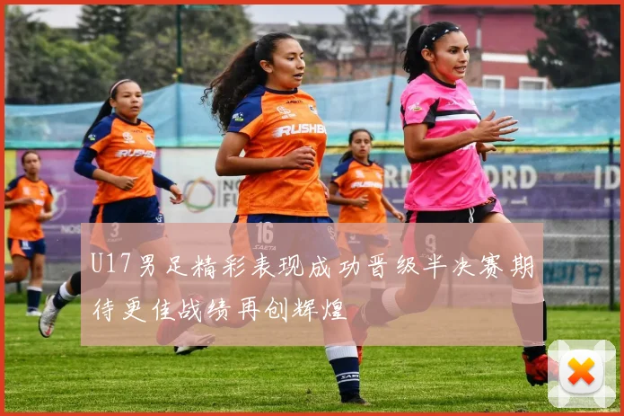 U17男足精彩表现成功晋级半决赛期待更佳战绩再创辉煌