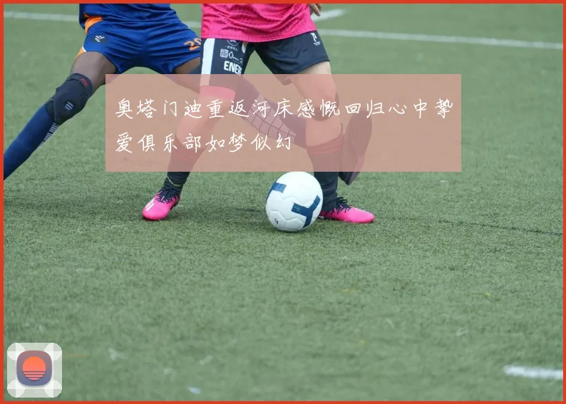 奥塔门迪重返河床感慨回归心中挚爱俱乐部如梦似幻