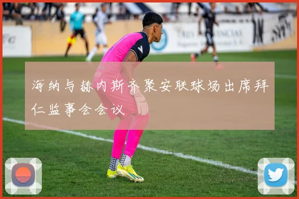 海纳与赫内斯齐聚安联球场出席拜仁监事会会议
