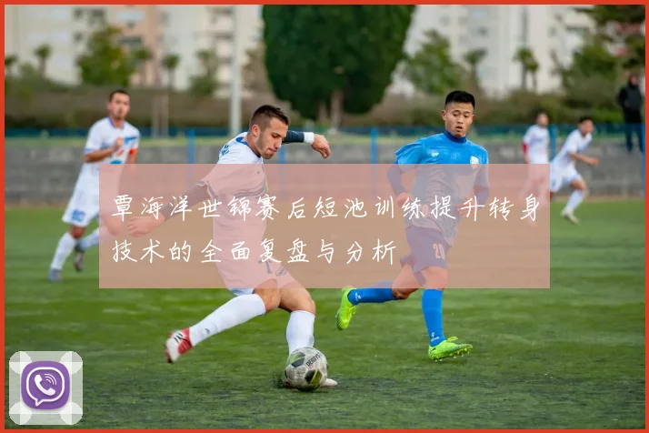 覃海洋世锦赛后短池训练提升转身技术的全面复盘与分析